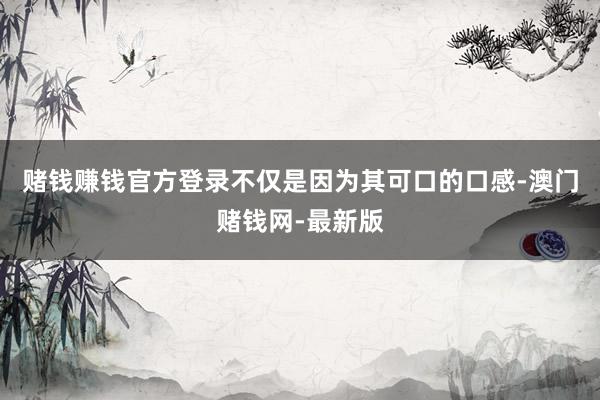赌钱赚钱官方登录不仅是因为其可口的口感-澳门赌钱网-最新版