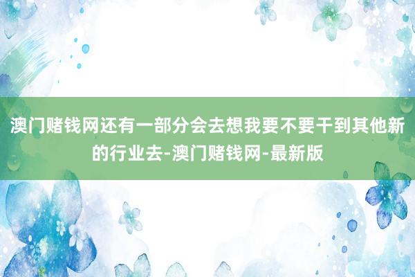 澳门赌钱网还有一部分会去想我要不要干到其他新的行业去-澳门赌钱网-最新版