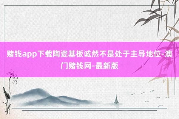 赌钱app下载陶瓷基板诚然不是处于主导地位-澳门赌钱网-最新版