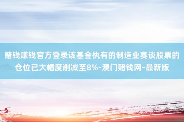 赌钱赚钱官方登录该基金执有的制造业赛谈股票的仓位已大幅度削减至8%-澳门赌钱网-最新版