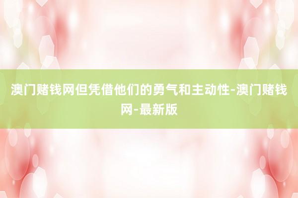 澳门赌钱网但凭借他们的勇气和主动性-澳门赌钱网-最新版