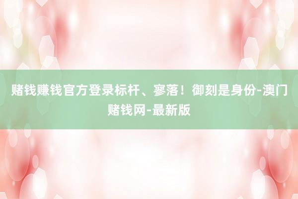 赌钱赚钱官方登录标杆、寥落！御刻是身份-澳门赌钱网-最新版