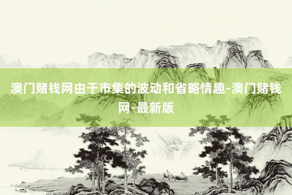澳门赌钱网由于市集的波动和省略情趣-澳门赌钱网-最新版
