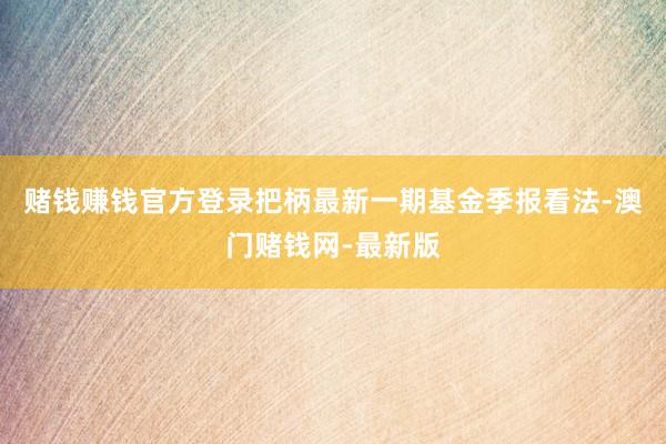 赌钱赚钱官方登录把柄最新一期基金季报看法-澳门赌钱网-最新版
