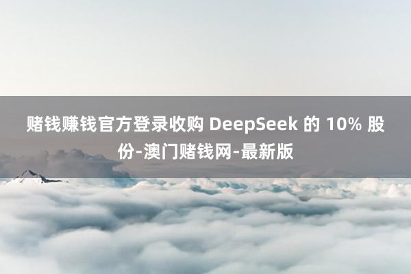赌钱赚钱官方登录收购 DeepSeek 的 10% 股份-澳门赌钱网-最新版