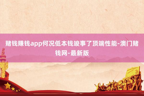 赌钱赚钱app何况低本钱竣事了顶端性能-澳门赌钱网-最新版