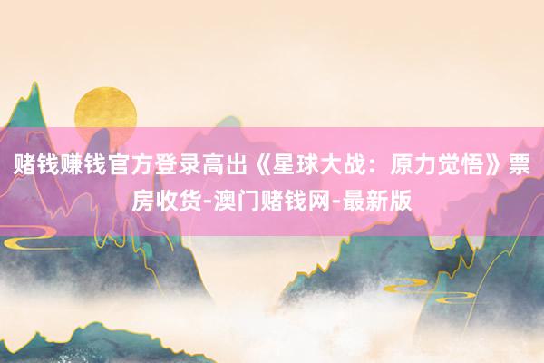 赌钱赚钱官方登录高出《星球大战：原力觉悟》票房收货-澳门赌钱网-最新版