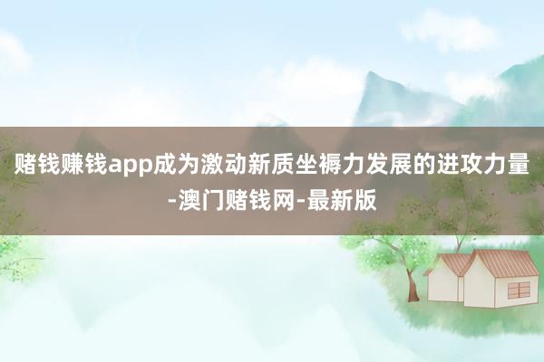 赌钱赚钱app成为激动新质坐褥力发展的进攻力量-澳门赌钱网-最新版