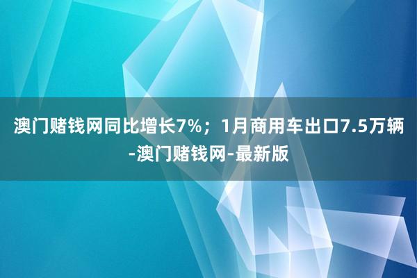 澳门赌钱网同比增长7%；1月商用车出口7.5万辆-澳门赌钱网-最新版