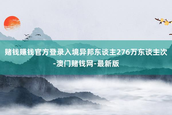 赌钱赚钱官方登录入境异邦东谈主276万东谈主次-澳门赌钱网-最新版