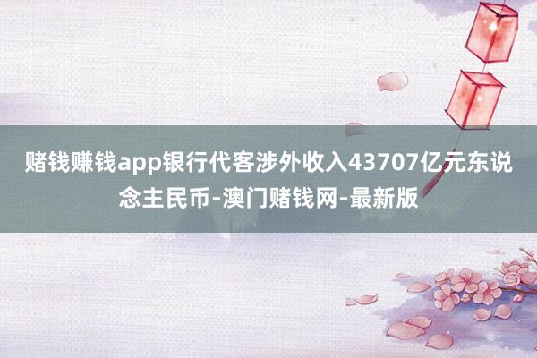 赌钱赚钱app银行代客涉外收入43707亿元东说念主民币-澳门赌钱网-最新版