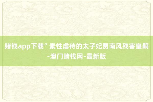 赌钱app下载”素性虐待的太子妃贾南风残害皇嗣-澳门赌钱网-最新版
