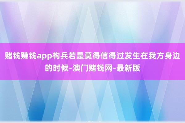 赌钱赚钱app构兵若是莫得信得过发生在我方身边的时候-澳门赌钱网-最新版