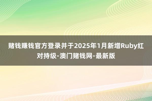 赌钱赚钱官方登录并于2025年1月新增Ruby红对持级-澳门赌钱网-最新版