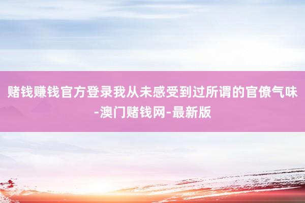 赌钱赚钱官方登录我从未感受到过所谓的官僚气味-澳门赌钱网-最新版