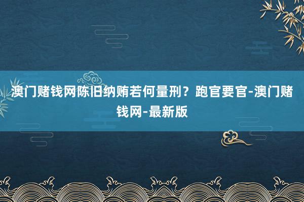 澳门赌钱网陈旧纳贿若何量刑？跑官要官-澳门赌钱网-最新版