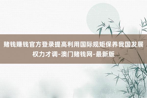 赌钱赚钱官方登录提高利用国际规矩保养我国发展权力才调-澳门赌钱网-最新版
