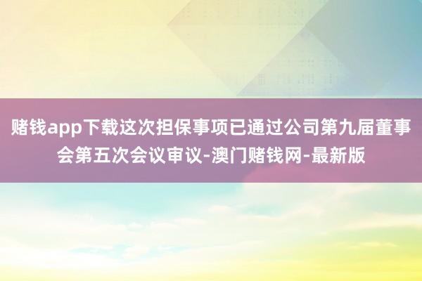 赌钱app下载这次担保事项已通过公司第九届董事会第五次会议审议-澳门赌钱网-最新版