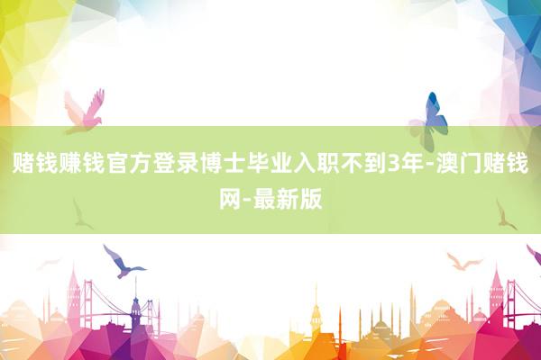 赌钱赚钱官方登录博士毕业入职不到3年-澳门赌钱网-最新版