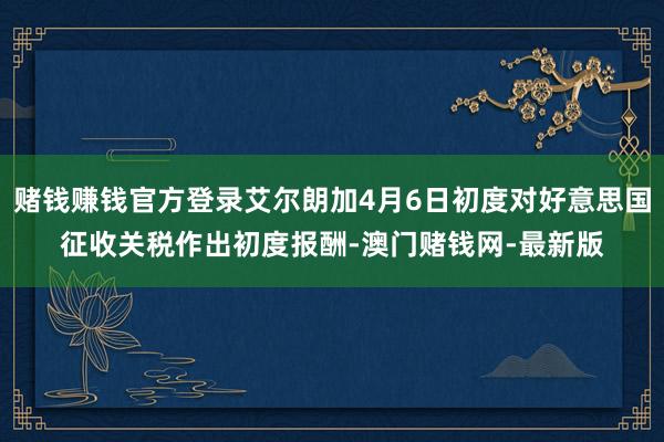 赌钱赚钱官方登录艾尔朗加4月6日初度对好意思国征收关税作出初度报酬-澳门赌钱网-最新版