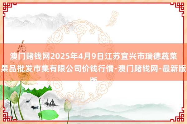 澳门赌钱网2025年4月9日江苏宜兴市瑞德蔬菜果品批发市集有限公司价钱行情-澳门赌钱网-最新版