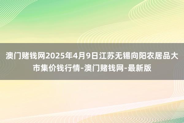 澳门赌钱网2025年4月9日江苏无锡向阳农居品大市集价钱行情-澳门赌钱网-最新版