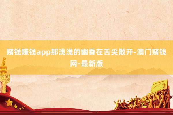 赌钱赚钱app那浅浅的幽香在舌尖散开-澳门赌钱网-最新版