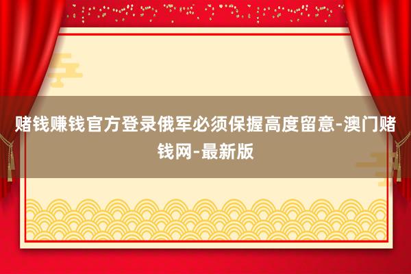 赌钱赚钱官方登录俄军必须保握高度留意-澳门赌钱网-最新版