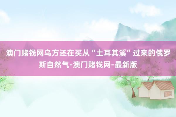 澳门赌钱网乌方还在买从“土耳其溪”过来的俄罗斯自然气-澳门赌钱网-最新版