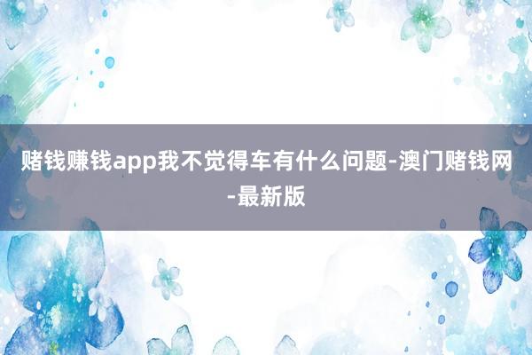 赌钱赚钱app我不觉得车有什么问题-澳门赌钱网-最新版