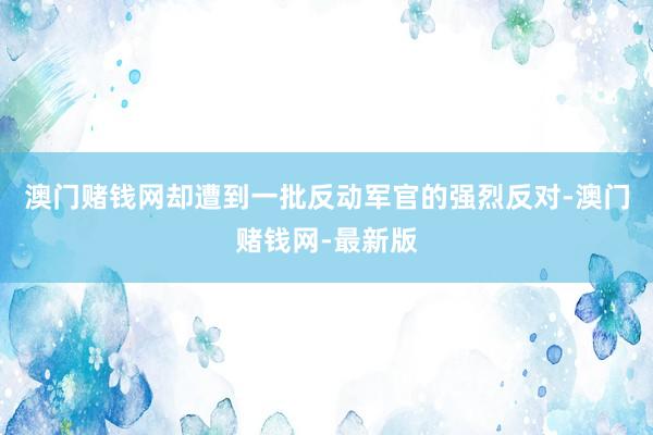澳门赌钱网却遭到一批反动军官的强烈反对-澳门赌钱网-最新版