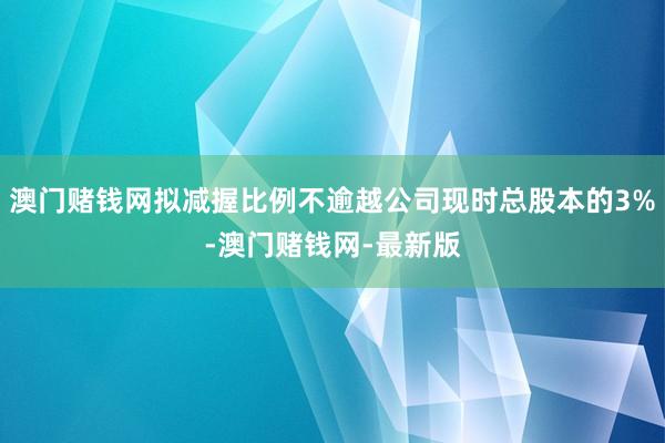 澳门赌钱网拟减握比例不逾越公司现时总股本的3%-澳门赌钱网-最新版