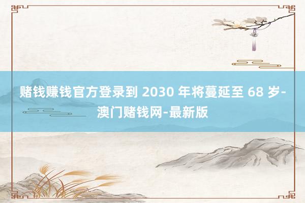 赌钱赚钱官方登录到 2030 年将蔓延至 68 岁-澳门赌钱网-最新版