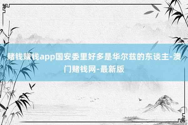 赌钱赚钱app国安委里好多是华尔兹的东谈主-澳门赌钱网-最新版