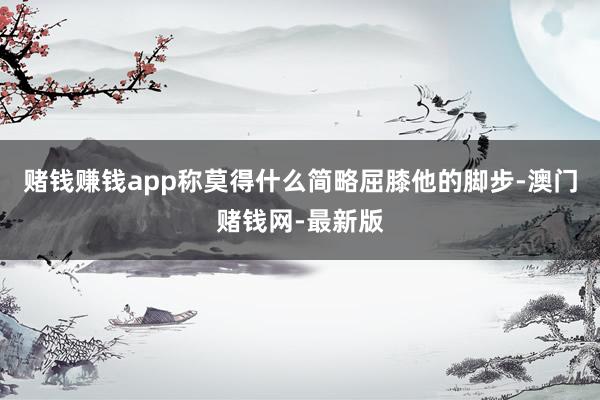 赌钱赚钱app称莫得什么简略屈膝他的脚步-澳门赌钱网-最新版