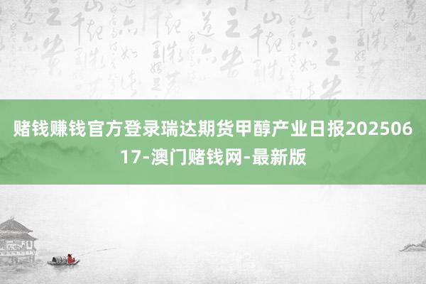 赌钱赚钱官方登录瑞达期货甲醇产业日报20250617-澳门赌钱网-最新版