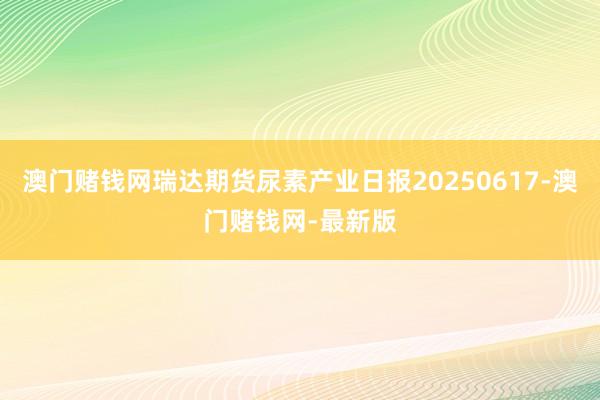 澳门赌钱网瑞达期货尿素产业日报20250617-澳门赌钱网-最新版