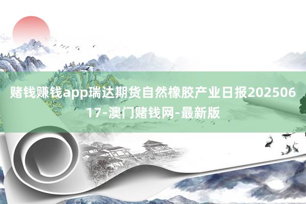 赌钱赚钱app瑞达期货自然橡胶产业日报20250617-澳门赌钱网-最新版