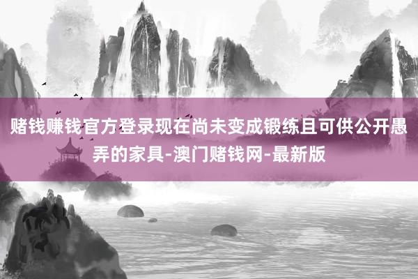 赌钱赚钱官方登录现在尚未变成锻练且可供公开愚弄的家具-澳门赌钱网-最新版