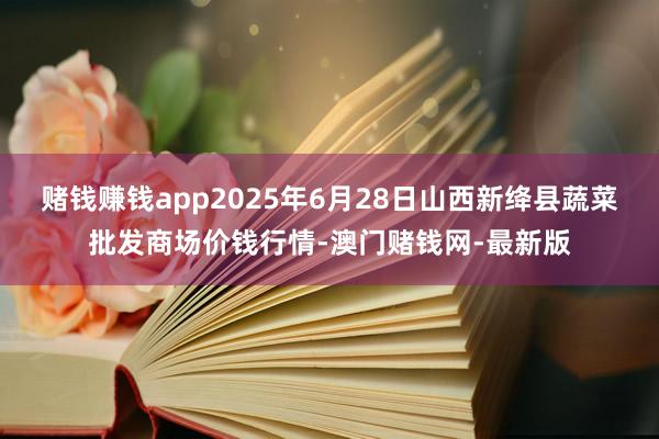 赌钱赚钱app2025年6月28日山西新绛县蔬菜批发商场价钱行情-澳门赌钱网-最新版