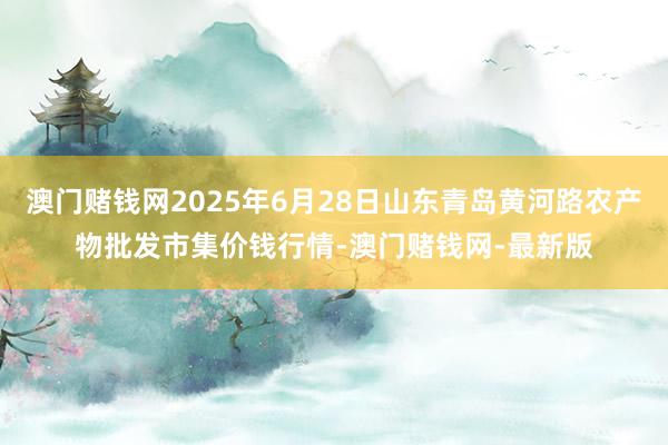 澳门赌钱网2025年6月28日山东青岛黄河路农产物批发市集价钱行情-澳门赌钱网-最新版