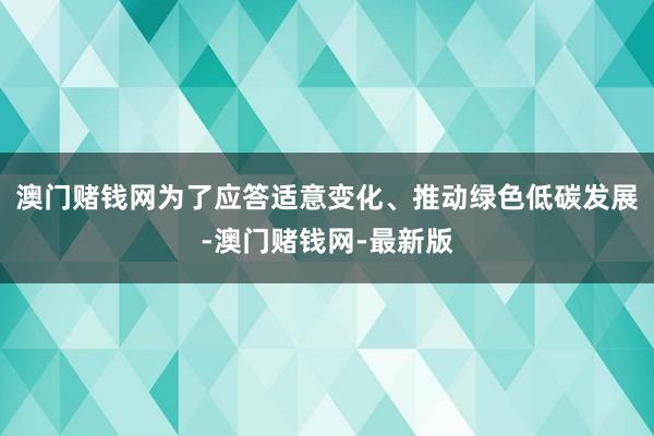 澳门赌钱网为了应答适意变化、推动绿色低碳发展-澳门赌钱网-最新版
