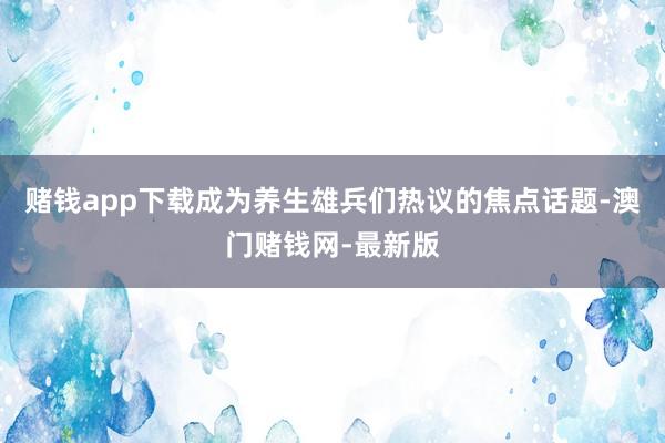 赌钱app下载成为养生雄兵们热议的焦点话题-澳门赌钱网-最新版