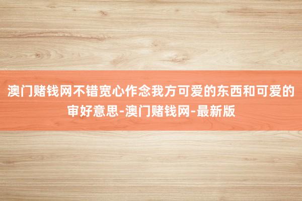 澳门赌钱网不错宽心作念我方可爱的东西和可爱的审好意思-澳门赌钱网-最新版