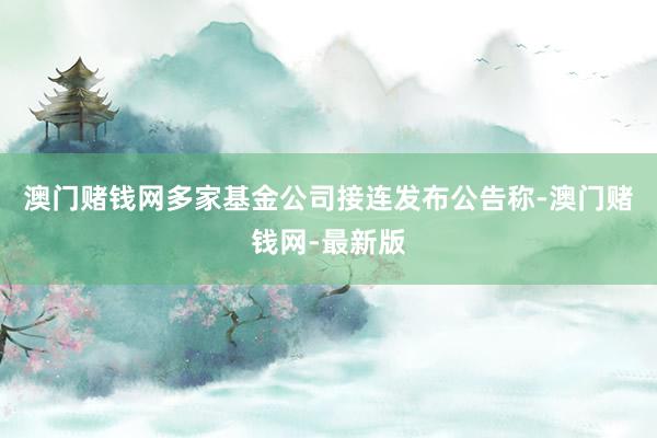 澳门赌钱网多家基金公司接连发布公告称-澳门赌钱网-最新版