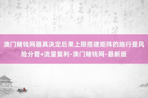 澳门赌钱网器具决定后果上限搭建矩阵的施行是风险分管+流量复利-澳门赌钱网-最新版