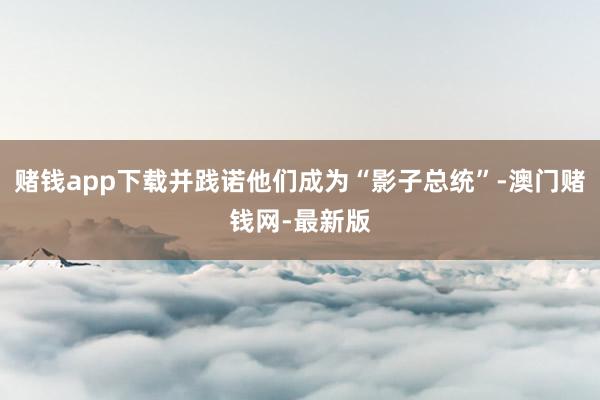 赌钱app下载并践诺他们成为“影子总统”-澳门赌钱网-最新版