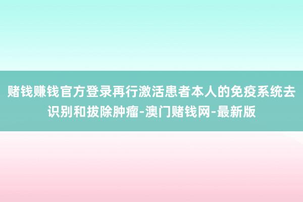 赌钱赚钱官方登录再行激活患者本人的免疫系统去识别和拔除肿瘤-澳门赌钱网-最新版