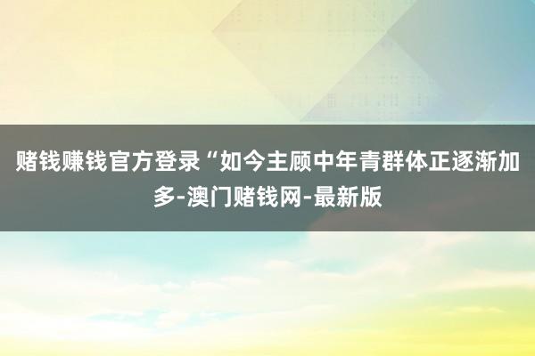 赌钱赚钱官方登录“如今主顾中年青群体正逐渐加多-澳门赌钱网-最新版