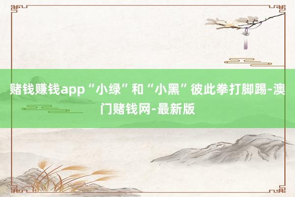 赌钱赚钱app“小绿”和“小黑”彼此拳打脚踢-澳门赌钱网-最新版